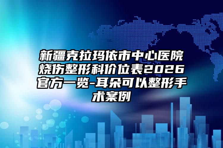 新疆克拉玛依市中心医院烧伤整形科价位表2026官方一览-耳朵可以整形手术案例