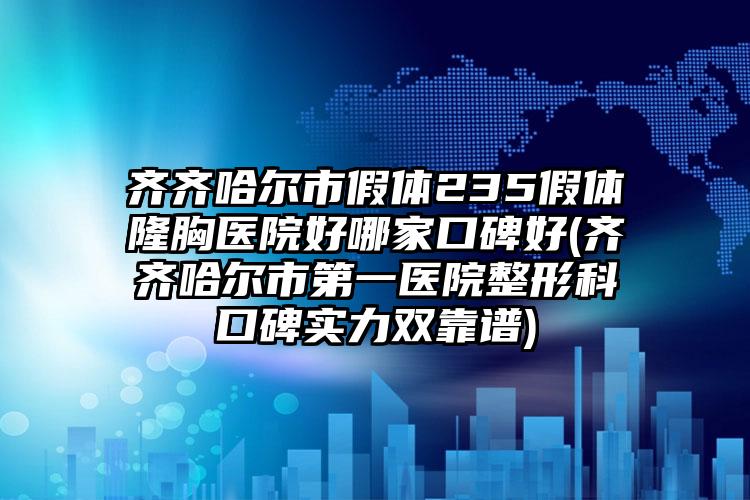 齐齐哈尔市假体235假体隆胸医院好哪家口碑好(齐齐哈尔市第一医院整形科口碑实力双靠谱)