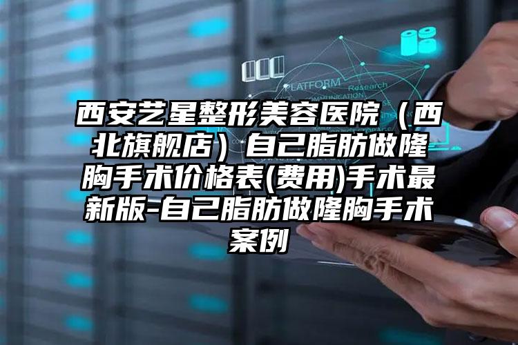 西安艺星整形美容医院（西北旗舰店）自己脂肪做隆胸手术价格表(费用)手术最新版-自己脂肪做隆胸手术案例