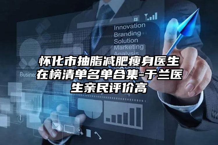 怀化市抽脂减肥瘦身医生在榜清单名单合集-于兰医生亲民评价高