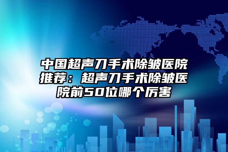中国超声刀手术除皱医院推荐：超声刀手术除皱医院前50位哪个厉害