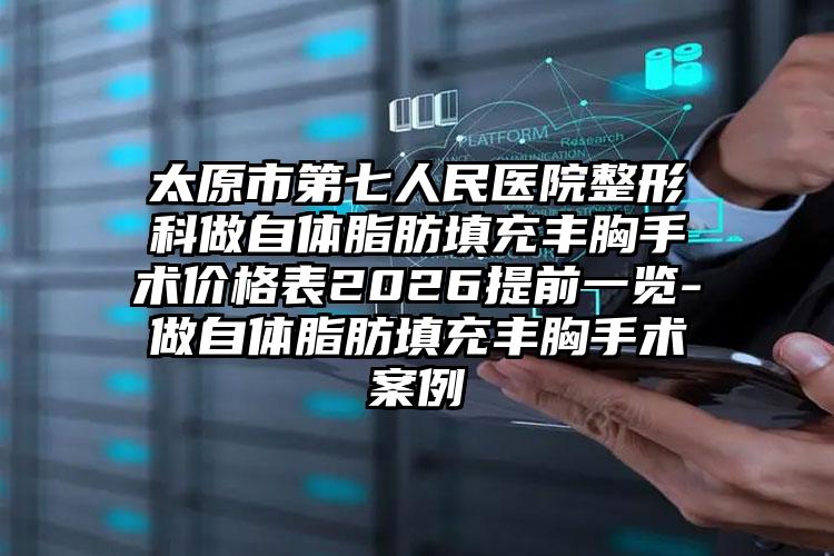 太原市第七人民医院整形科做自体脂肪填充丰胸手术价格表2026提前一览-做自体脂肪填充丰胸手术案例