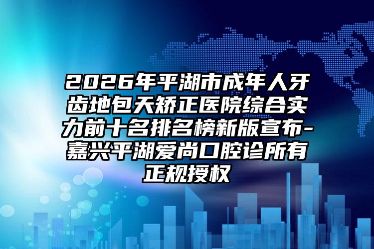 2026年平湖市成年人牙齿地包天矫正医院综合实力前十名排名榜新版宣布-嘉兴平湖爱尚口腔诊所有正规授权