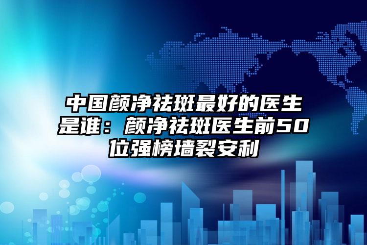 中国颜净祛斑最好的医生是谁：颜净祛斑医生前50位强榜墙裂安利
