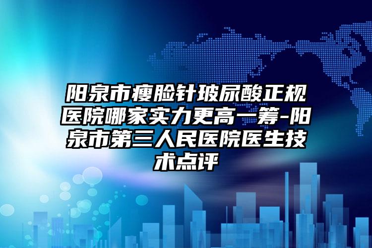 阳泉市瘦脸针玻尿酸正规医院哪家实力更高一筹-阳泉市第三人民医院医生技术点评