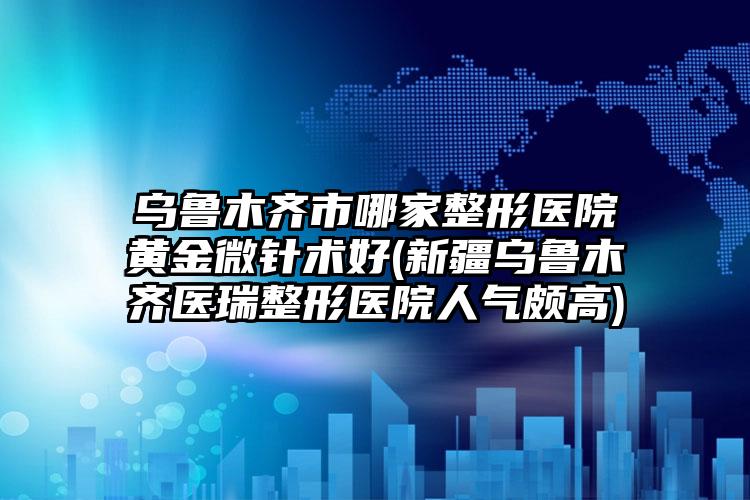 乌鲁木齐市哪家整形医院黄金微针术好(新疆乌鲁木齐医瑞整形医院人气颇高)