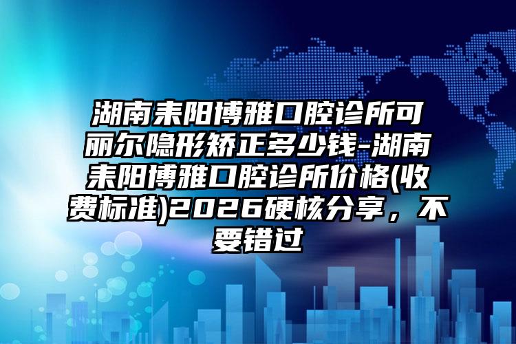 湖南耒阳博雅口腔诊所可丽尔隐形矫正多少钱-湖南耒阳博雅口腔诊所价格(收费标准)2026硬核分享，不要错过