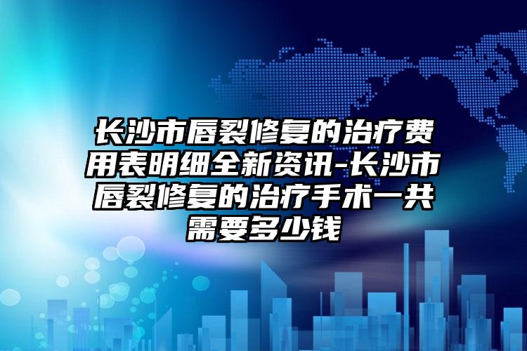 长沙市唇裂修复的治疗费用表明细全新资讯-长沙市唇裂修复的治疗手术一共需要多少钱