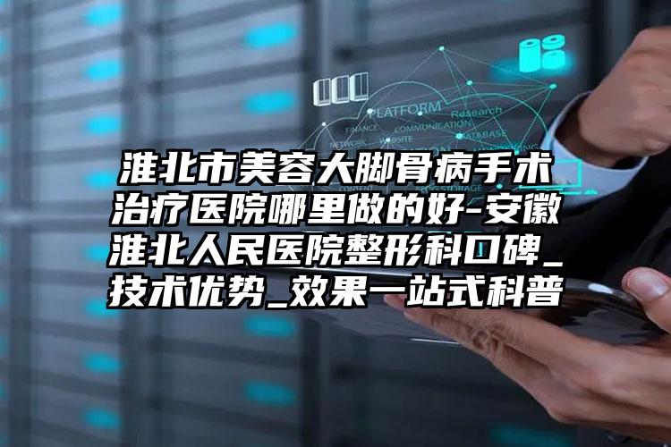 淮北市美容大脚骨病手术治疗医院哪里做的好-安徽淮北人民医院整形科口碑_技术优势_效果一站式科普