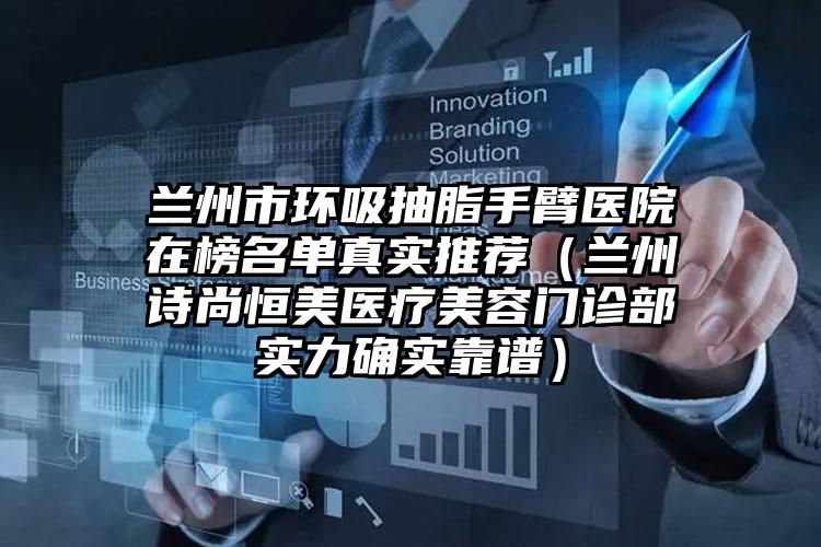 兰州市环吸抽脂手臂医院在榜名单真实推荐（兰州诗尚恒美医疗美容门诊部实力确实靠谱）