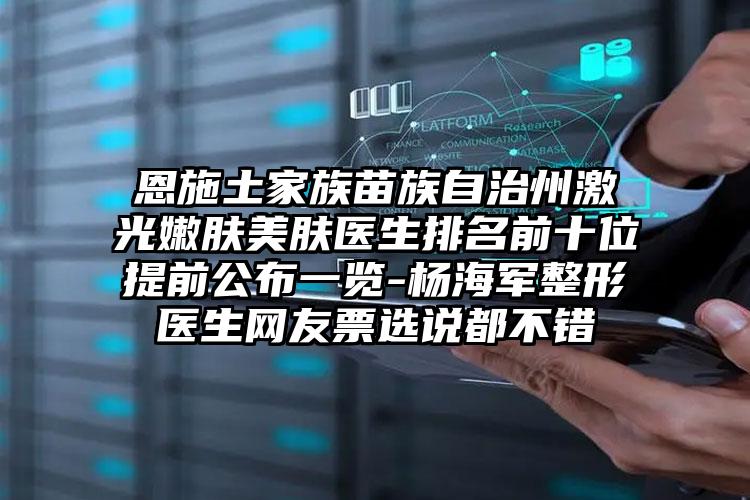恩施土家族苗族自治州激光嫩肤美肤医生排名前十位提前公布一览-杨海军整形医生网友票选说都不错