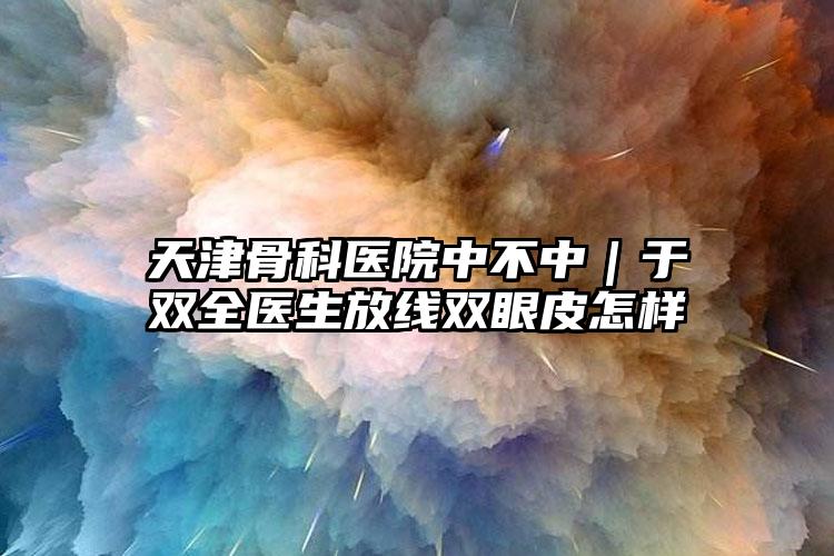 天津骨科医院中不中｜于双全医生放线双眼皮怎样