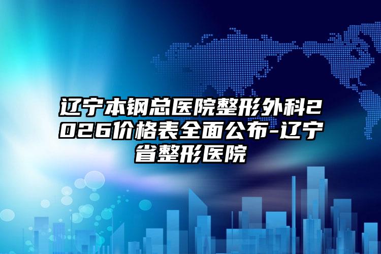 辽宁本钢总医院整形外科2026价格表全面公布-辽宁省整形医院