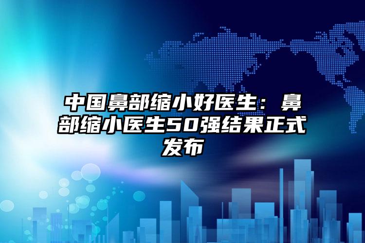 中国鼻部缩小好医生：鼻部缩小医生50强结果正式发布