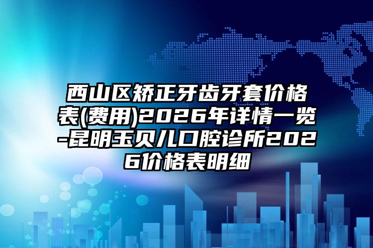 西山区矫正牙齿牙套价格表(费用)2026年详情一览-昆明玉贝儿口腔诊所2026价格表明细