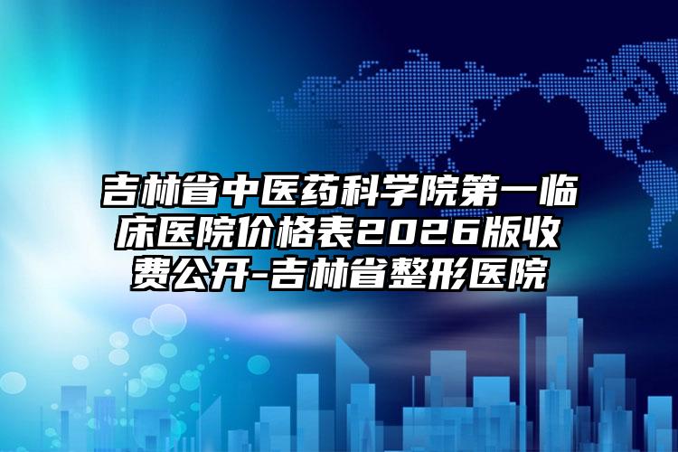 吉林省中医药科学院第一临床医院价格表2026版收费公开-吉林省整形医院