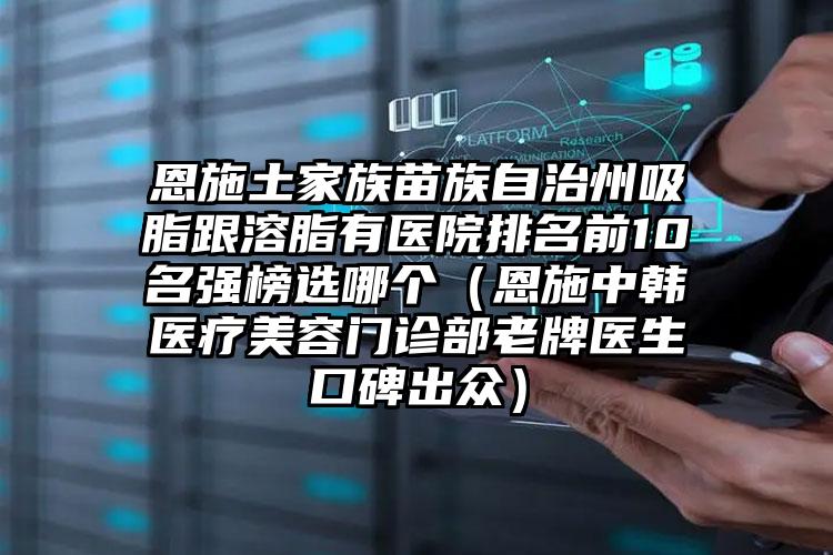 恩施土家族苗族自治州吸脂跟溶脂有医院排名前10名强榜选哪个（恩施中韩医疗美容门诊部老牌医生口碑出众）