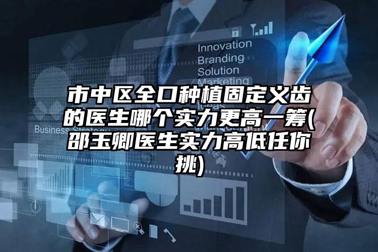 市中区全口种植固定义齿的医生哪个实力更高一筹(邵玉卿医生实力高低任你挑)
