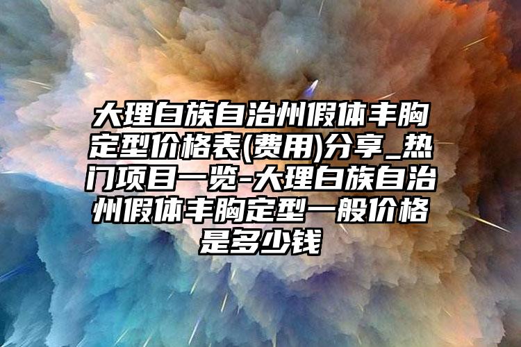 大理白族自治州假体丰胸定型价格表(费用)分享_热门项目一览-大理白族自治州假体丰胸定型一般价格是多少钱