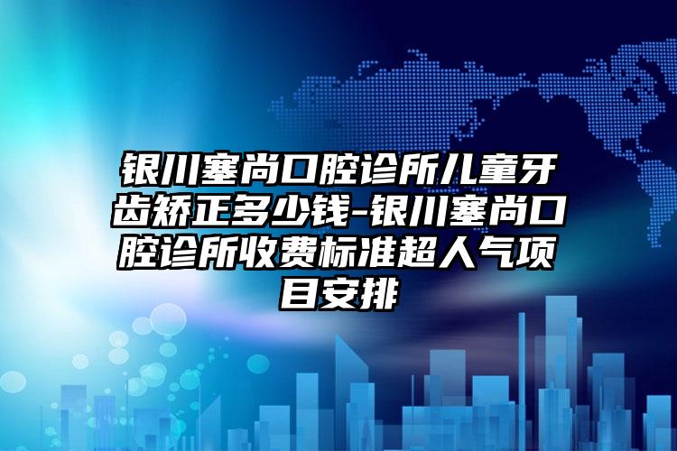 银川塞尚口腔诊所儿童牙齿矫正多少钱-银川塞尚口腔诊所收费标准超人气项目安排