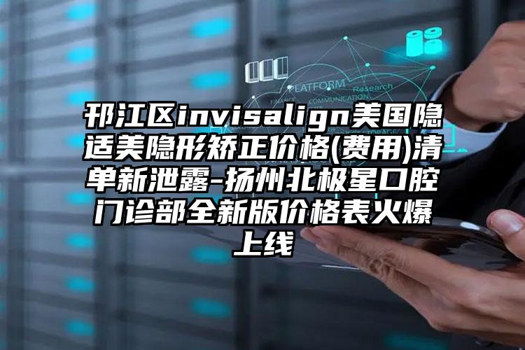 邗江区invisalign美国隐适美隐形矫正价格(费用)清单新泄露-扬州北极星口腔门诊部全新版价格表火爆上线
