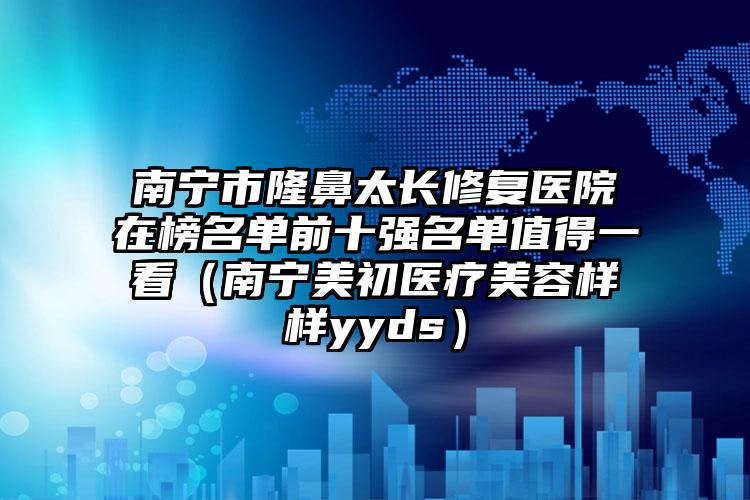 南宁市隆鼻太长修复医院在榜名单前十强名单值得一看（南宁美初医疗美容样样yyds）