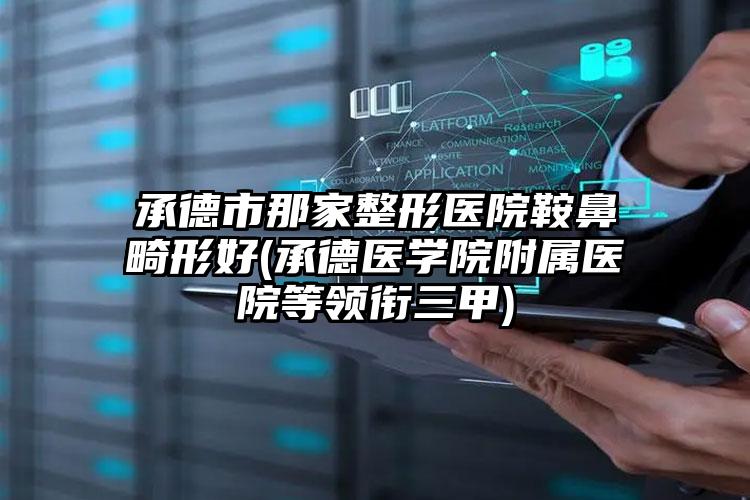承德市那家整形医院鞍鼻畸形好(承德医学院附属医院等领衔三甲)