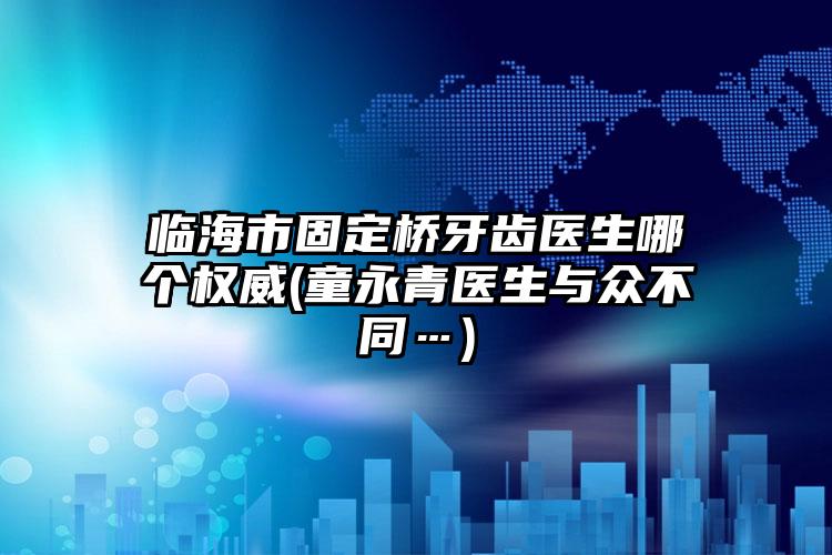 临海市固定桥牙齿医生哪个权威(童永青医生与众不同…)