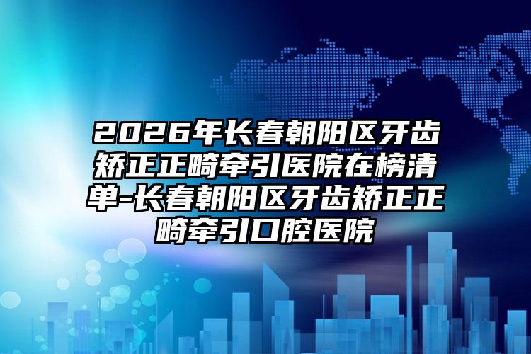 2026年长春朝阳区牙齿矫正正畸牵引医院在榜清单-长春朝阳区牙齿矫正正畸牵引口腔医院
