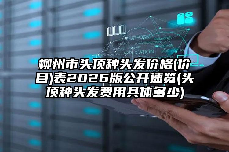 柳州市头顶种头发价格(价目)表2026版公开速览(头顶种头发费用具体多少)