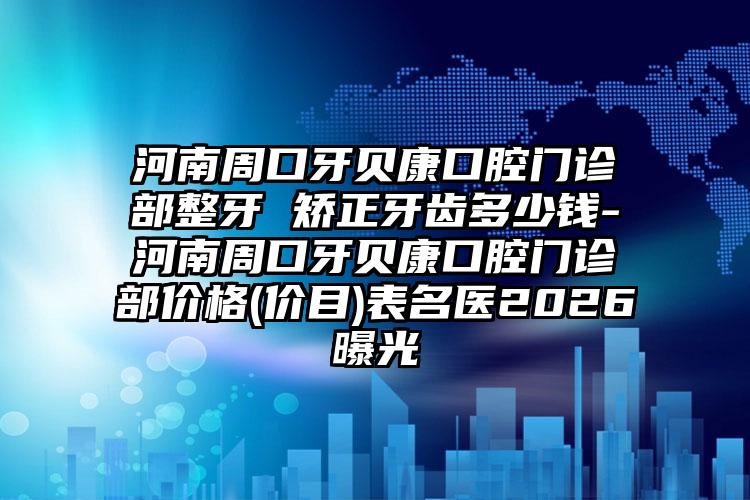 河南周口牙贝康口腔门诊部整牙 矫正牙齿多少钱-河南周口牙贝康口腔门诊部价格(价目)表名医2026曝光