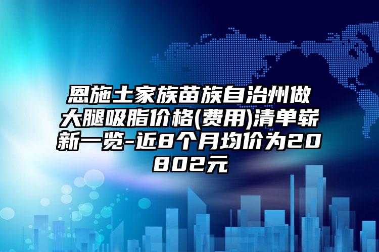 恩施土家族苗族自治州做大腿吸脂价格(费用)清单崭新一览-近8个月均价为20802元