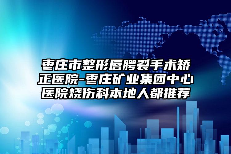 枣庄市整形唇腭裂手术矫正医院-枣庄矿业集团中心医院烧伤科本地人都推荐
