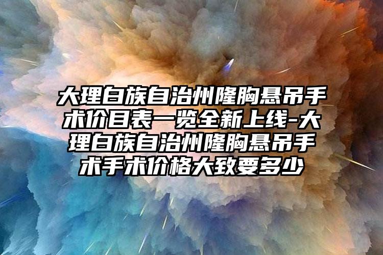 大理白族自治州隆胸悬吊手术价目表一览全新上线-大理白族自治州隆胸悬吊手术手术价格大致要多少