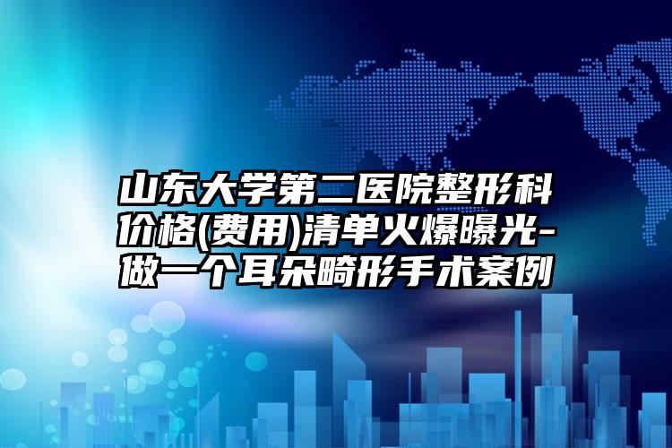 山东大学第二医院整形科价格(费用)清单火爆曝光-做一个耳朵畸形手术案例
