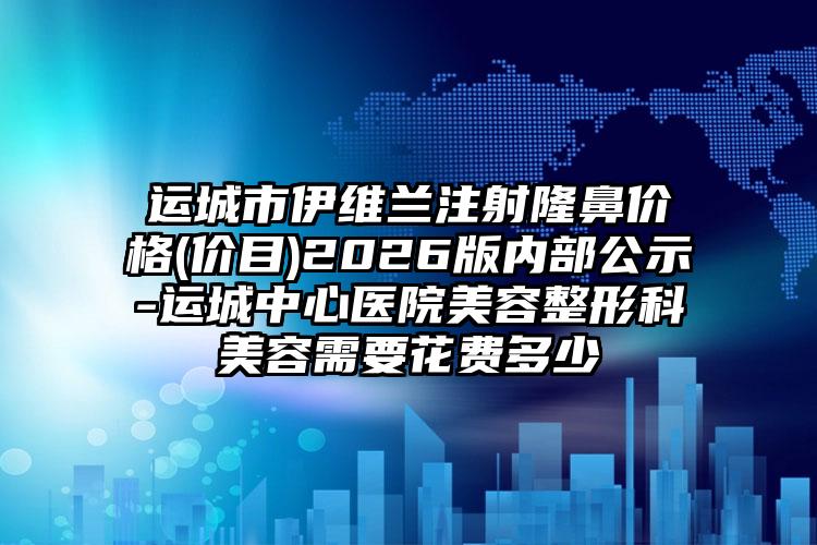 运城市伊维兰注射隆鼻价格(价目)2026版内部公示-运城中心医院美容整形科美容需要花费多少