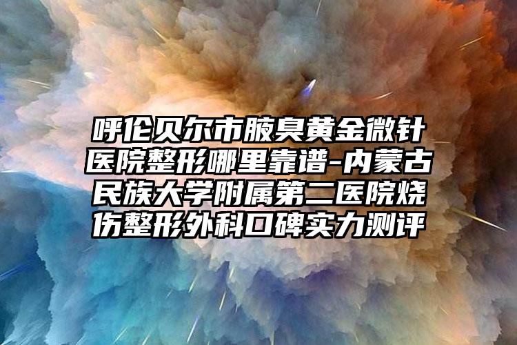 呼伦贝尔市腋臭黄金微针医院整形哪里靠谱-内蒙古民族大学附属第二医院烧伤整形外科口碑实力测评