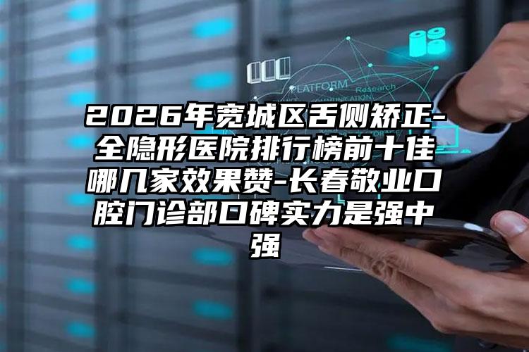2026年宽城区舌侧矫正-全隐形医院排行榜前十佳哪几家效果赞-长春敬业口腔门诊部口碑实力是强中强