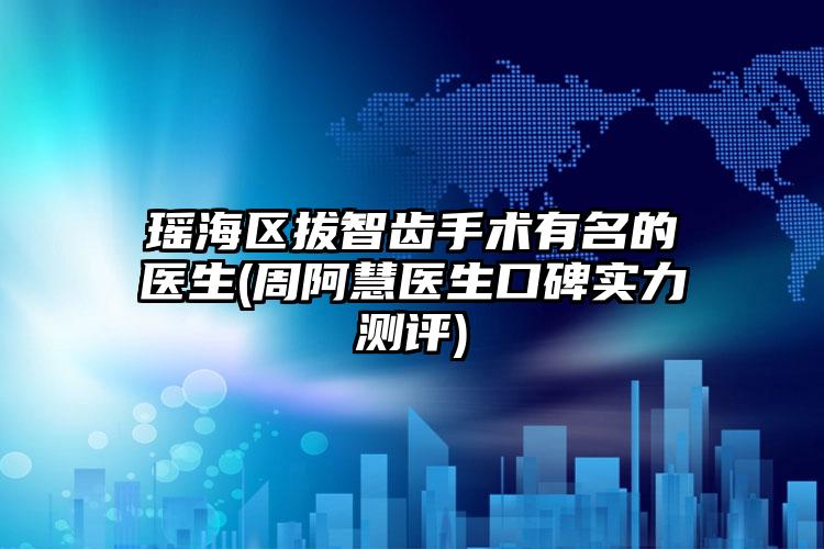 瑶海区拔智齿手术有名的医生(周阿慧医生口碑实力测评)