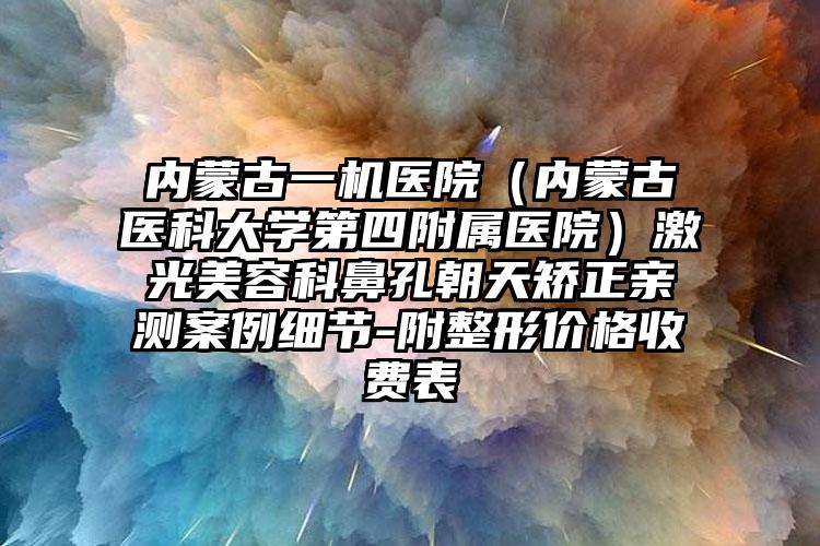内蒙古一机医院（内蒙古医科大学第四附属医院）激光美容科鼻孔朝天矫正亲测案例细节-附整形价格收费表