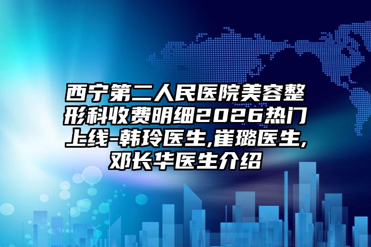 西宁第二人民医院美容整形科收费明细2026热门上线-韩玲医生,崔璐医生,邓长华医生介绍