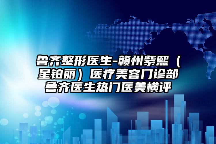 鲁齐整形医生-赣州紫熙（星铂丽）医疗美容门诊部鲁齐医生热门医美横评