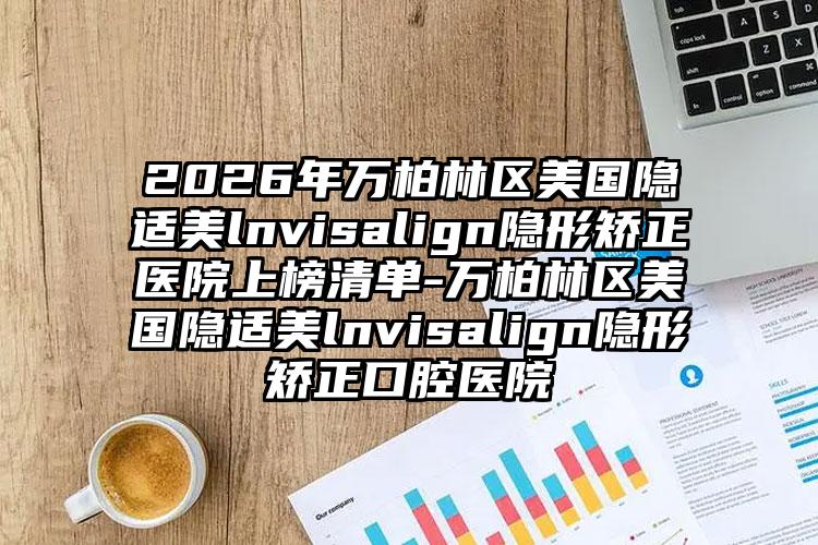 2026年万柏林区美国隐适美lnvisalign隐形矫正医院上榜清单-万柏林区美国隐适美lnvisalign隐形矫正口腔医院