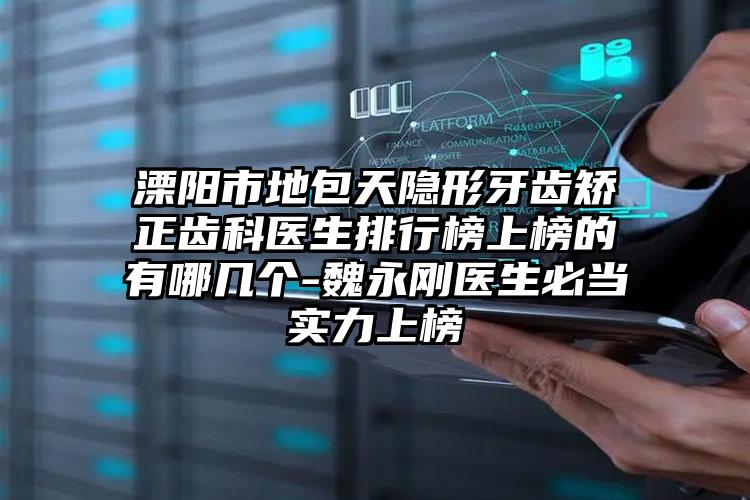 溧阳市地包天隐形牙齿矫正齿科医生排行榜上榜的有哪几个-魏永刚医生必当实力上榜