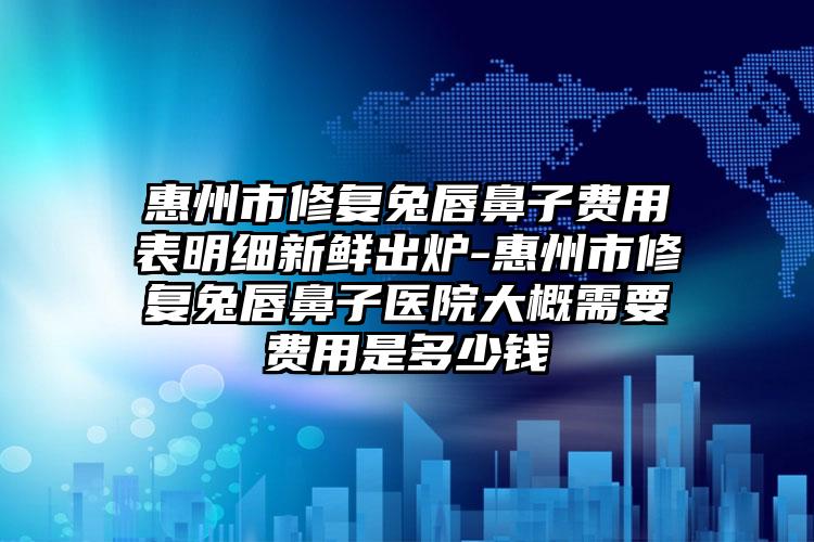 惠州市修复兔唇鼻子费用表明细新鲜出炉-惠州市修复兔唇鼻子医院大概需要费用是多少钱