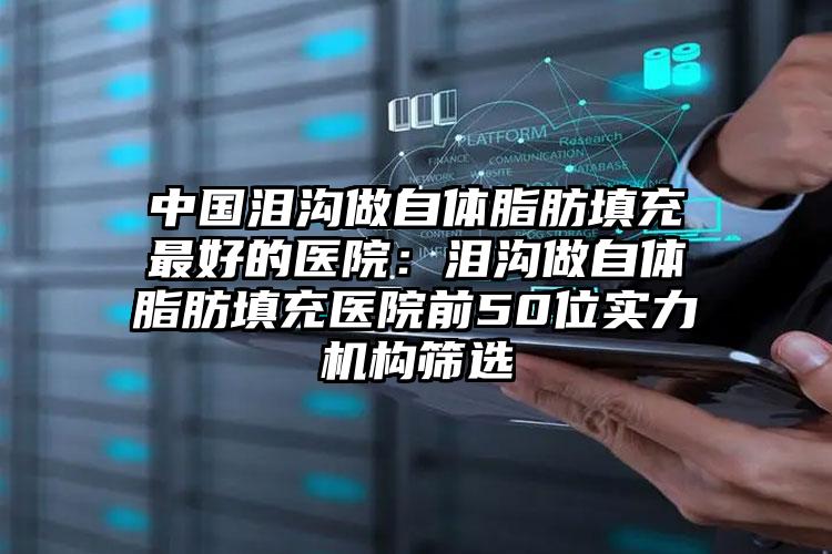 中国泪沟做自体脂肪填充最好的医院：泪沟做自体脂肪填充医院前50位实力机构筛选