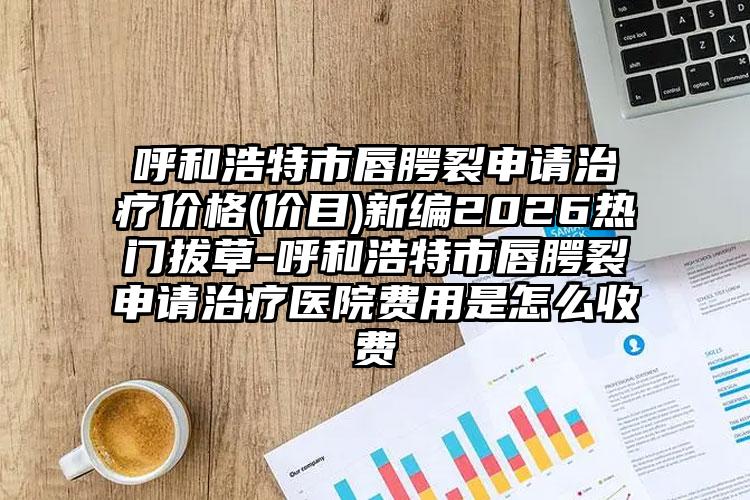 呼和浩特市唇腭裂申请治疗价格(价目)新编2026热门拔草-呼和浩特市唇腭裂申请治疗医院费用是怎么收费