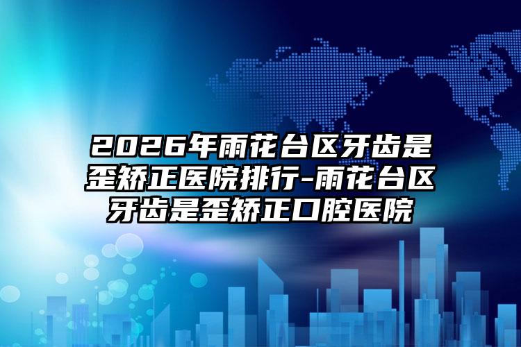 2026年雨花台区牙齿是歪矫正医院排行-雨花台区牙齿是歪矫正口腔医院