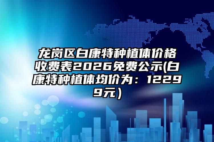 龙岗区白康特种植体价格收费表2026免费公示(白康特种植体均价为:12299元)