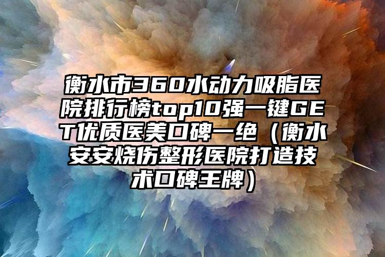 衡水市360水动力吸脂医院排行榜top10强一键GET优质医美口碑一绝（衡水安安烧伤整形医院打造技术口碑王牌）